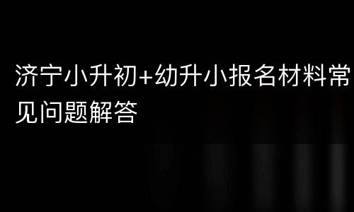 济宁小升初+幼升小报名材料常见问题解答