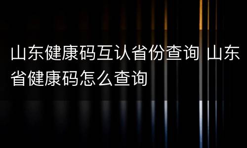 山东健康码互认省份查询 山东省健康码怎么查询