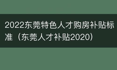 2022东莞特色人才购房补贴标准（东莞人才补贴2020）