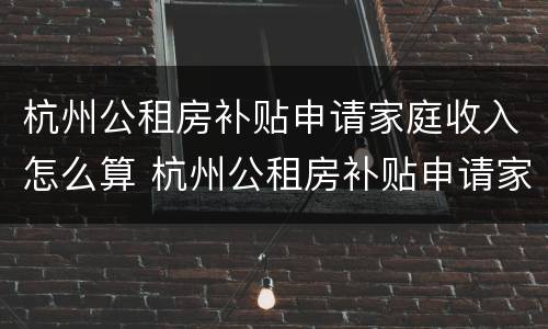 杭州公租房补贴申请家庭收入怎么算 杭州公租房补贴申请家庭收入怎么算的