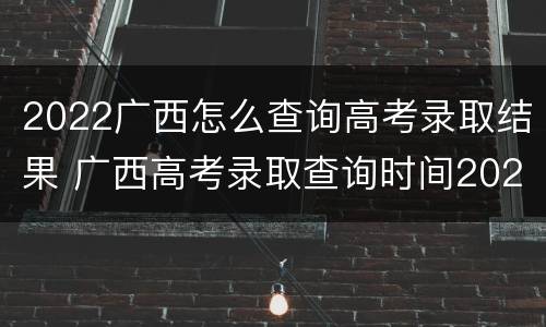 2022广西怎么查询高考录取结果 广西高考录取查询时间2020