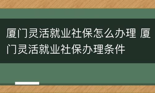 厦门灵活就业社保怎么办理 厦门灵活就业社保办理条件