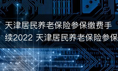 天津居民养老保险参保缴费手续2022 天津居民养老保险参保缴费手续2022咨询电话