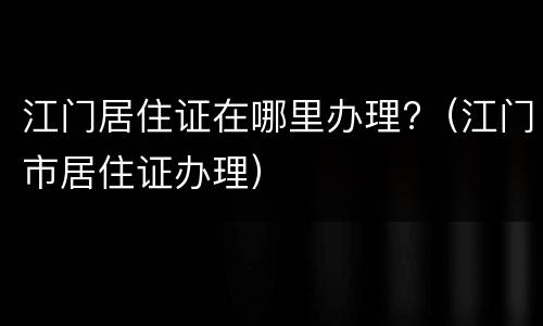 江门居住证在哪里办理?（江门市居住证办理）