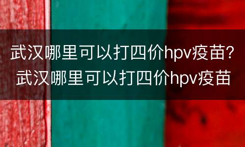 武汉哪里可以打四价hpv疫苗？ 武汉哪里可以打四价hpv疫苗预约