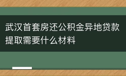 武汉首套房还公积金异地贷款提取需要什么材料