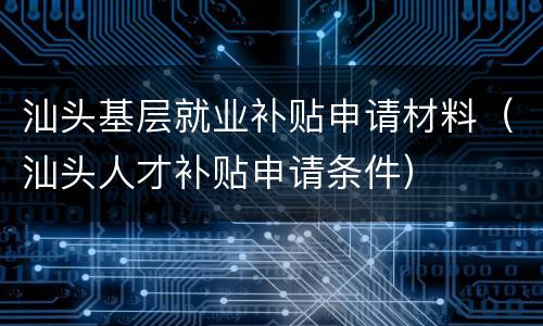 汕头基层就业补贴申请材料（汕头人才补贴申请条件）