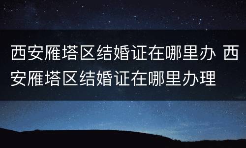 西安雁塔区结婚证在哪里办 西安雁塔区结婚证在哪里办理
