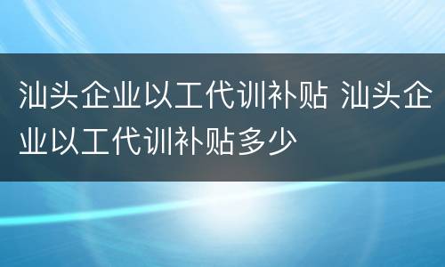 汕头企业以工代训补贴 汕头企业以工代训补贴多少