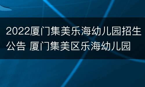 2022厦门集美乐海幼儿园招生公告 厦门集美区乐海幼儿园