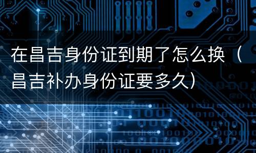 在昌吉身份证到期了怎么换（昌吉补办身份证要多久）