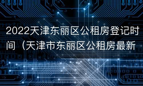 2022天津东丽区公租房登记时间（天津市东丽区公租房最新房源）