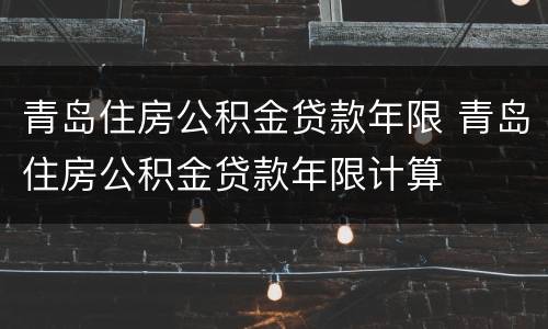 青岛住房公积金贷款年限 青岛住房公积金贷款年限计算