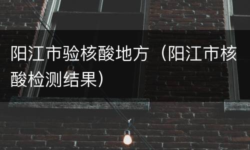 阳江市验核酸地方（阳江市核酸检测结果）