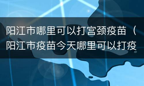阳江市哪里可以打宫颈疫苗（阳江市疫苗今天哪里可以打疫苗）