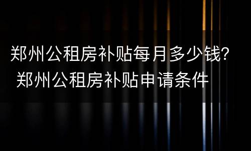郑州公租房补贴每月多少钱？ 郑州公租房补贴申请条件