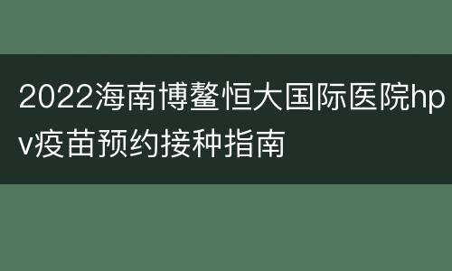 2022海南博鳌恒大国际医院hpv疫苗预约接种指南