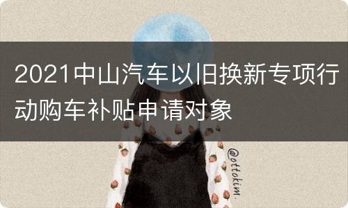 2021中山汽车以旧换新专项行动购车补贴申请对象
