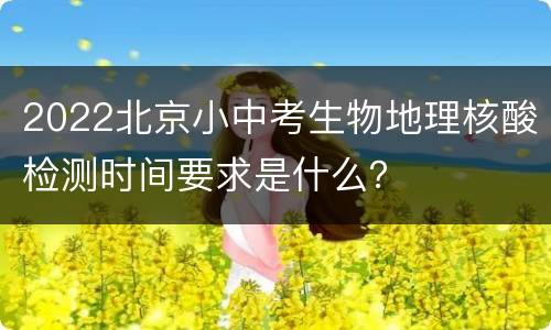 2022北京小中考生物地理核酸检测时间要求是什么？