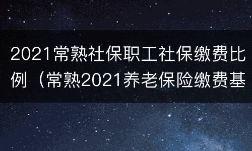 2021常熟社保职工社保缴费比例（常熟2021养老保险缴费基数）