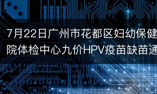 7月22日广州市花都区妇幼保健院体检中心九价HPV疫苗缺苗通知