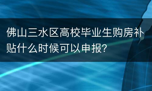 佛山三水区高校毕业生购房补贴什么时候可以申报？