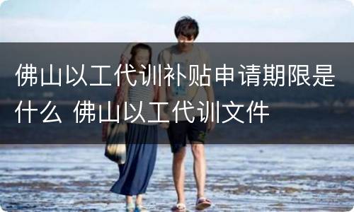 佛山以工代训补贴申请期限是什么 佛山以工代训文件