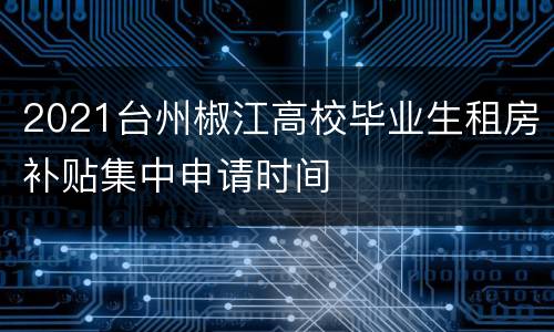 2021台州椒江高校毕业生租房补贴集中申请时间