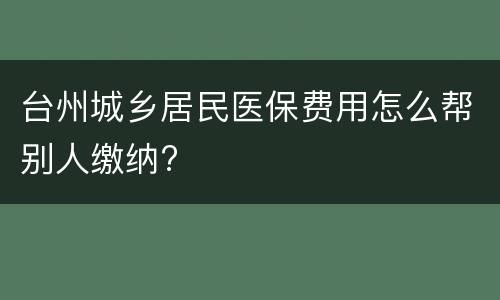 台州城乡居民医保费用怎么帮别人缴纳?