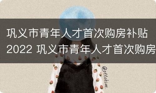 巩义市青年人才首次购房补贴2022 巩义市青年人才首次购房补贴2022年