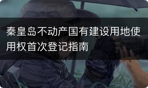 秦皇岛不动产国有建设用地使用权首次登记指南