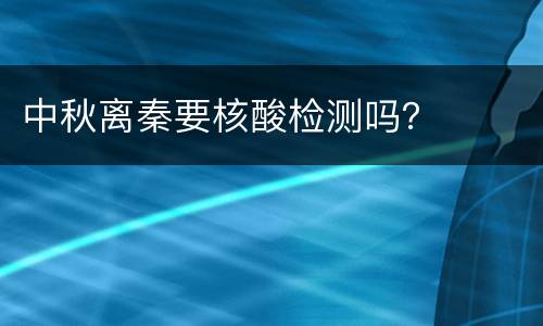 中秋离秦要核酸检测吗？