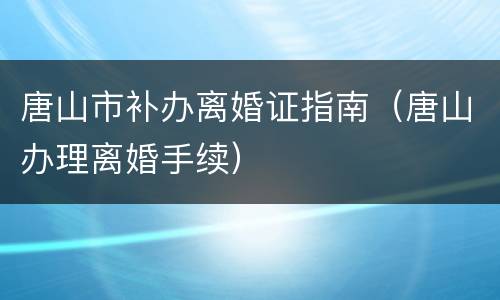 唐山市补办离婚证指南（唐山办理离婚手续）