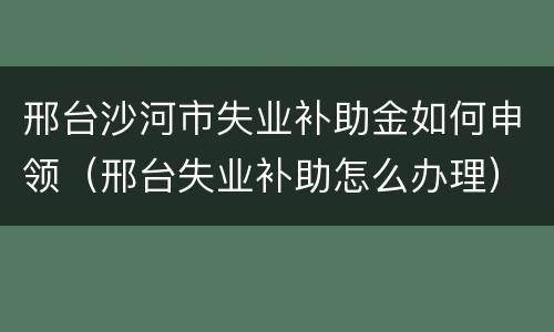 邢台沙河市失业补助金如何申领（邢台失业补助怎么办理）