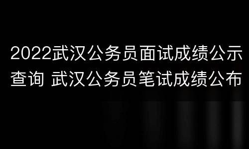 2022武汉公务员面试成绩公示查询 武汉公务员笔试成绩公布