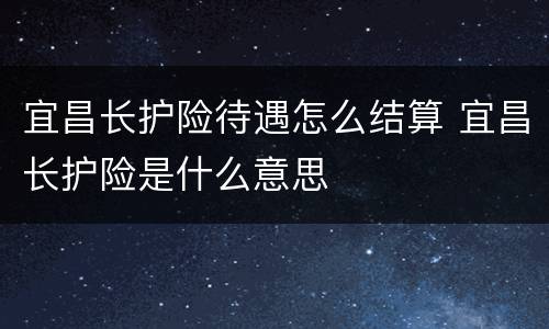 宜昌长护险待遇怎么结算 宜昌长护险是什么意思