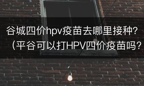 谷城四价hpv疫苗去哪里接种？（平谷可以打HPV四价疫苗吗?）