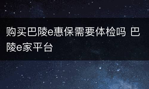 购买巴陵e惠保需要体检吗 巴陵e家平台