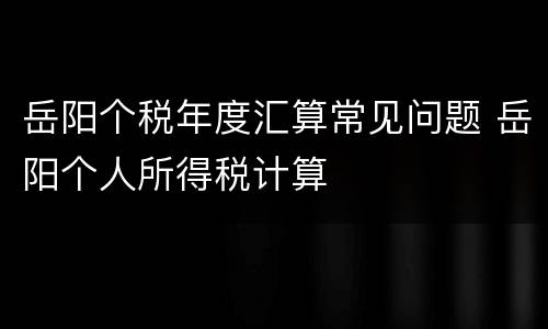岳阳个税年度汇算常见问题 岳阳个人所得税计算