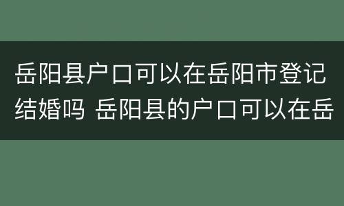 岳阳县户口可以在岳阳市登记结婚吗 岳阳县的户口可以在岳阳市办结婚证吗