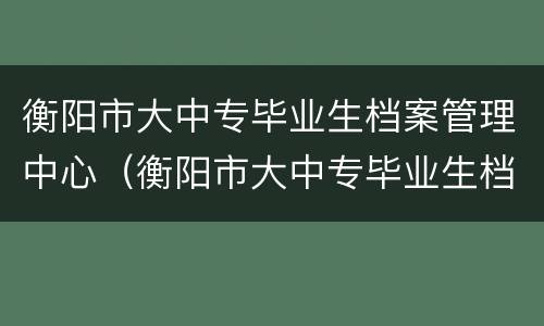 衡阳市大中专毕业生档案管理中心（衡阳市大中专毕业生档案管理中心查不到）