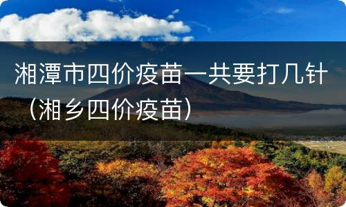 湘潭市四价疫苗一共要打几针（湘乡四价疫苗）