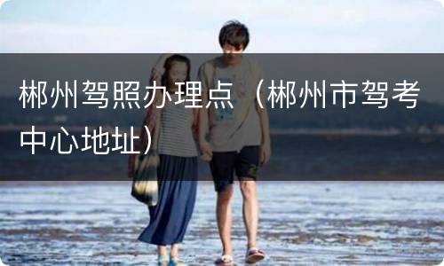 郴州驾照办理点（郴州市驾考中心地址）