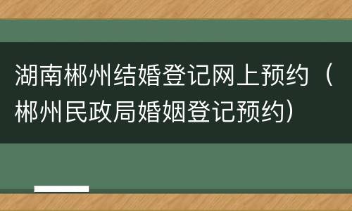 湖南郴州结婚登记网上预约（郴州民政局婚姻登记预约）