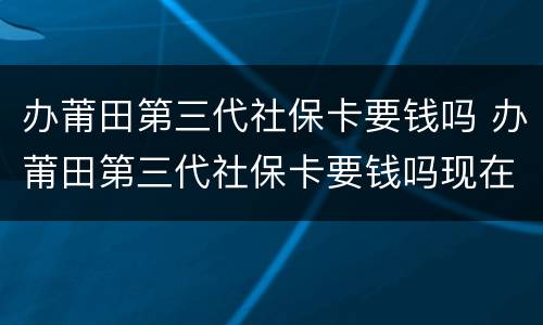 办莆田第三代社保卡要钱吗 办莆田第三代社保卡要钱吗现在