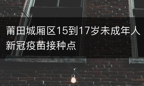 莆田城厢区15到17岁未成年人新冠疫苗接种点