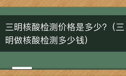 三明核酸检测价格是多少?（三明做核酸检测多少钱）