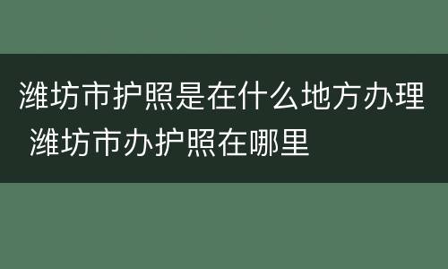潍坊市护照是在什么地方办理 潍坊市办护照在哪里