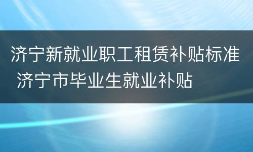 济宁新就业职工租赁补贴标准 济宁市毕业生就业补贴