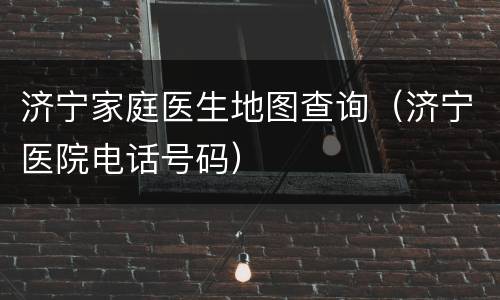 济宁家庭医生地图查询（济宁医院电话号码）